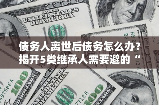 北京债务人离世后债务怎么办？揭开5类继承人需要避的“坑”