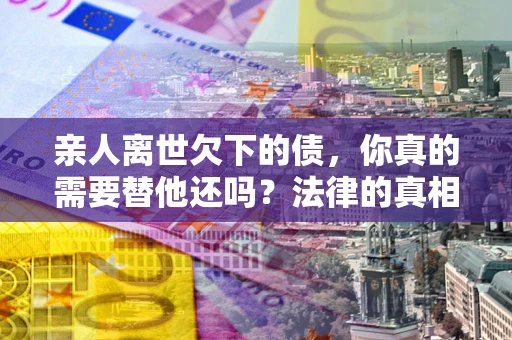 北京亲人离世欠下的债，你真的需要替他还吗？法律的真相或许与你想的不一样